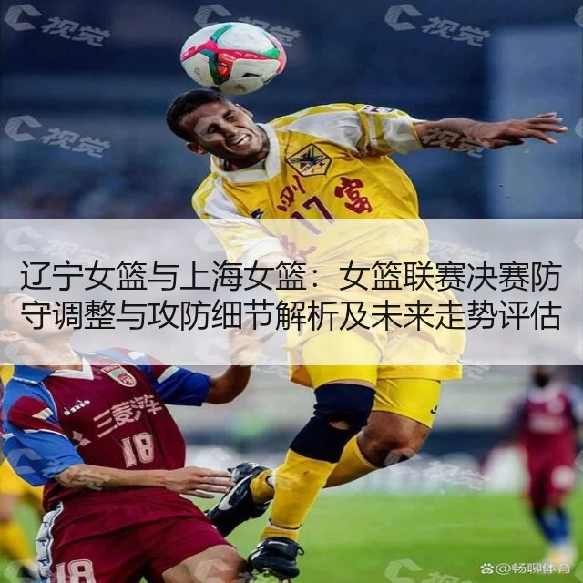 辽宁女篮与上海女篮：女篮联赛决赛防守调整与攻防细节解析及未来走势评估